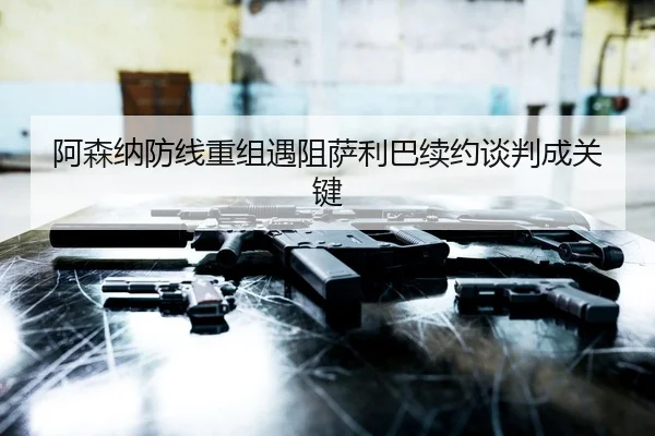 阿森纳防线重组遇阻萨利巴续约谈判成关键