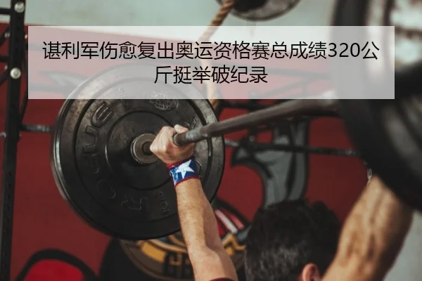 谌利军伤愈复出奥运资格赛总成绩320公斤挺举破纪录