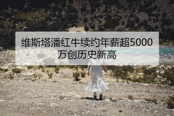 维斯塔潘红牛续约年薪超5000万创历史新高