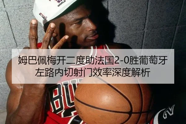 姆巴佩梅开二度助法国2-0胜葡萄牙 左路内切射门效率深度解析