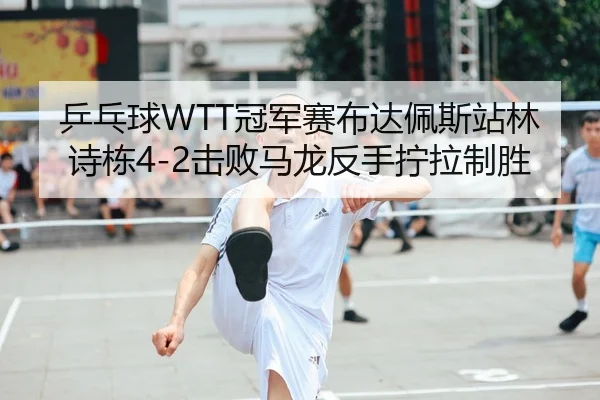 乒乓球WTT冠军赛布达佩斯站林诗栋4-2击败马龙反手拧拉制胜