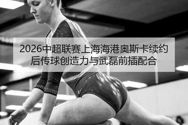 2026中超联赛上海海港奥斯卡续约后传球创造力与武磊前插配合